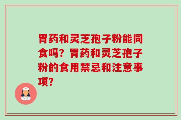胃药和灵芝孢子粉能同食吗?胃药和灵芝孢子粉的食用禁忌和注意事项? 胃药和灵芝孢子粉能同食吗?胃药和灵芝孢子粉的食用禁忌和注意事项?