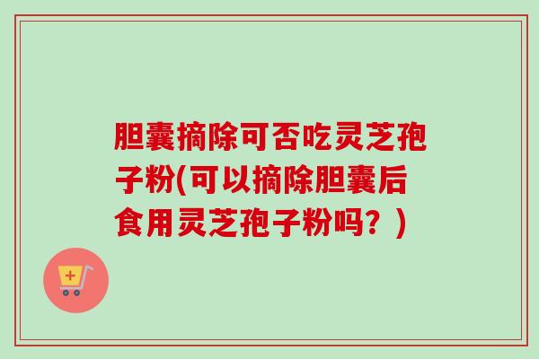 胆囊摘除可否吃灵芝孢子粉(可以摘除胆囊后食用灵芝孢子粉吗?) 胆囊摘除可否吃灵芝孢子粉(可以摘除胆囊后食用灵芝孢子粉吗?)