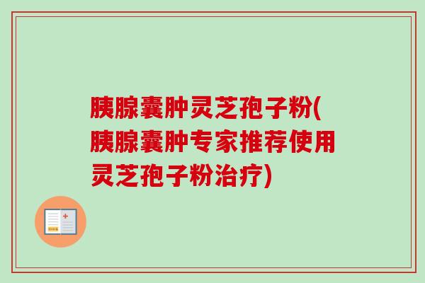 胰腺囊肿灵芝孢子粉(胰腺囊肿专家推荐使用灵芝孢子粉) 胰腺囊肿灵芝孢子粉(胰腺囊肿专家推荐使用灵芝孢子粉)