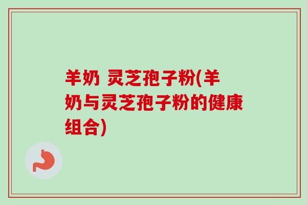 羊奶 灵芝孢子粉(羊奶与灵芝孢子粉的健康组合)