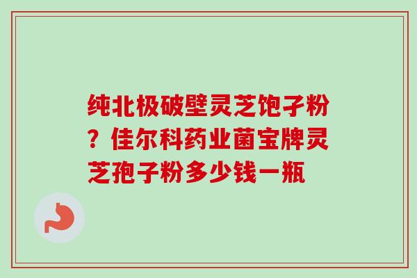 纯北极破壁灵芝饱孑粉?佳尔科药业菌宝牌灵芝孢子粉多少钱一瓶 纯北极破壁灵芝饱孑粉?佳尔科药业菌宝牌灵芝孢子粉多少钱一瓶