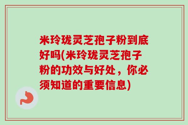 米玲珑灵芝孢子粉到底好吗(米玲珑灵芝孢子粉的功效与好处,你必须知道的重要信息) 米玲珑灵芝孢子粉到底好吗(米玲珑灵芝孢子粉的功效与好处,你必须知道的重要信息)