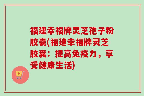 福建幸福牌灵芝孢子粉胶囊(福建幸福牌灵芝胶囊:提高免疫力,享受健康生活) 福建幸福牌灵芝孢子粉胶囊(福建幸福牌灵芝胶囊:提高免疫力,享受健康生活)