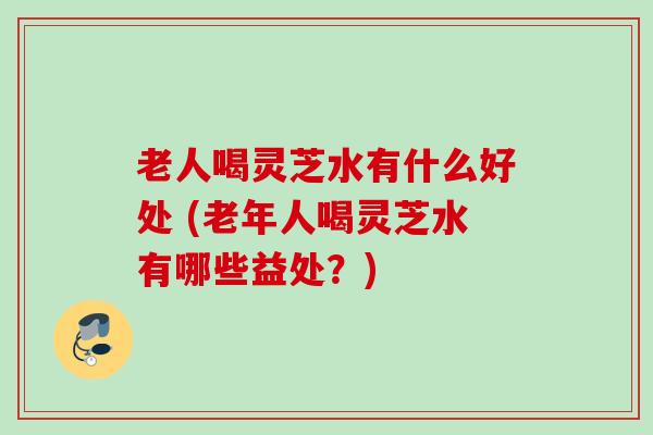老人喝灵芝水有什么好处 (老年人喝灵芝水有哪些益处?) 老人喝灵芝水有什么好处 (老年人喝灵芝水有哪些益处?)