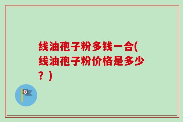 线油孢子粉多钱一合(线油孢子粉价格是多少？)