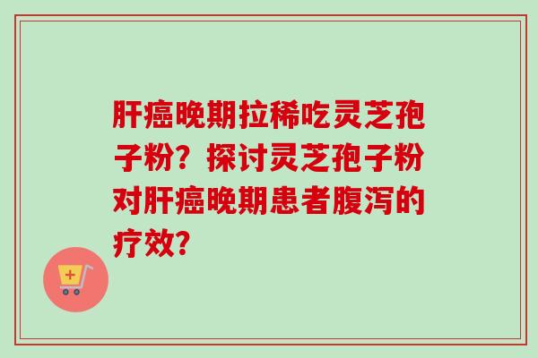 晚期拉稀吃灵芝孢子粉？探讨灵芝孢子粉对晚期患者的疗效？