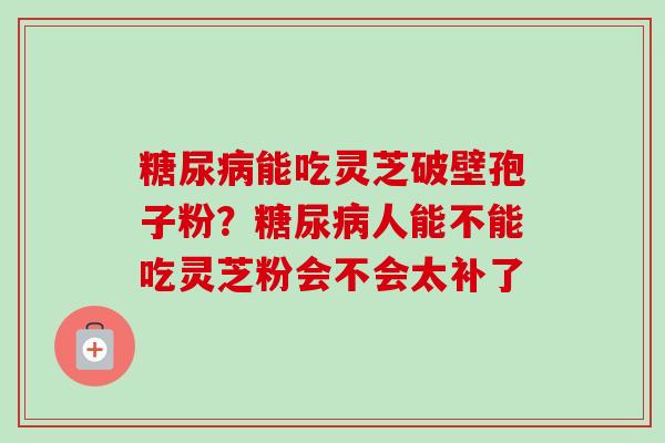 能吃灵芝破壁孢子粉?人能不能吃灵芝粉会不会太补了 能吃灵芝破壁孢子粉?人能不能吃灵芝粉会不会太补了