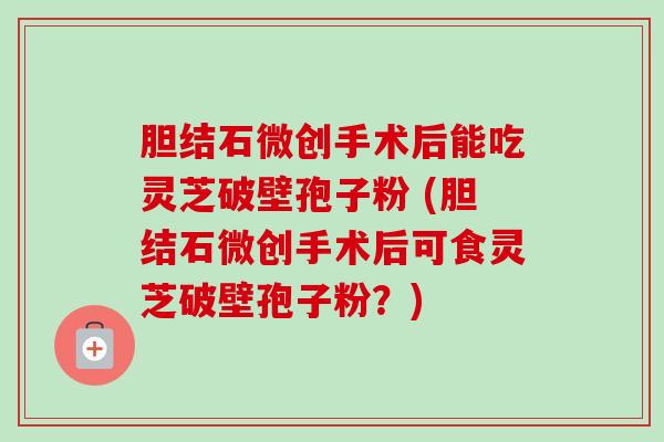 胆结石微创手术后能吃灵芝破壁孢子粉 (胆结石微创手术后可食灵芝破壁孢子粉?) 胆结石微创手术后能吃灵芝破壁孢子粉 (胆结石微创手术后可食灵芝破壁孢子粉?)