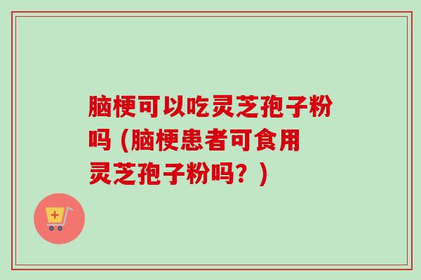 脑梗可以吃灵芝孢子粉吗 (脑梗患者可食用灵芝孢子粉吗？)