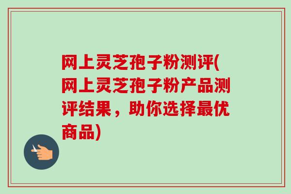 网上灵芝孢子粉测评(网上灵芝孢子粉产品测评结果，助你选择优商品)