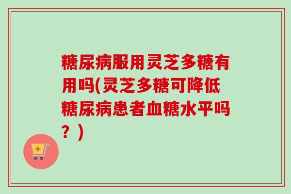 服用灵芝多糖有用吗(灵芝多糖可降低患者水平吗？)