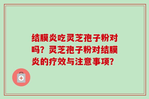 结膜炎吃灵芝孢子粉对吗?灵芝孢子粉对结膜炎的疗效与注意事项? 结膜炎吃灵芝孢子粉对吗?灵芝孢子粉对结膜炎的疗效与注意事项?