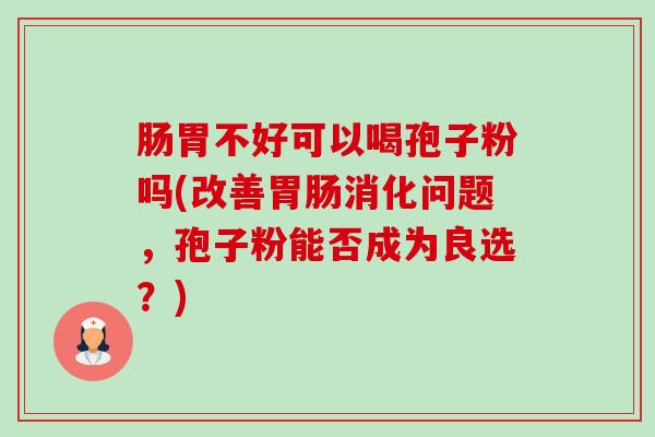 肠胃不好可以喝孢子粉吗(改善消化问题,孢子粉能否成为良选?) 肠胃不好可以喝孢子粉吗(改善消化问题,孢子粉能否成为良选?)