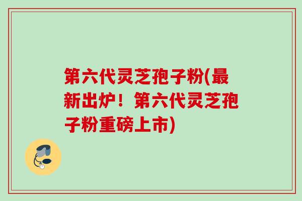 第六代灵芝孢子粉(新出炉!第六代灵芝孢子粉重磅上市) 第六代灵芝孢子粉(新出炉!第六代灵芝孢子粉重磅上市)
