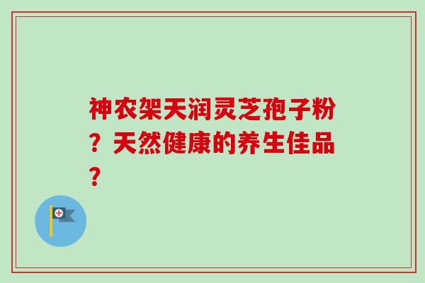 神农架天润灵芝孢子粉?天然健康的养生佳品? 神农架天润灵芝孢子粉?天然健康的养生佳品?