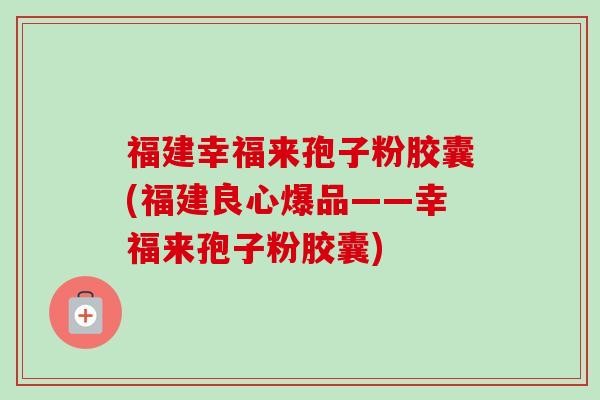 福建幸福来孢子粉胶囊(福建良心爆品——幸福来孢子粉胶囊)