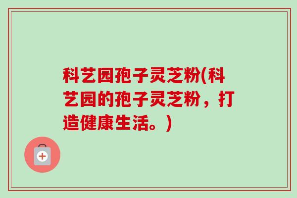 科艺园孢子灵芝粉(科艺园的孢子灵芝粉,打造健康生活。) 科艺园孢子灵芝粉(科艺园的孢子灵芝粉,打造健康生活。)