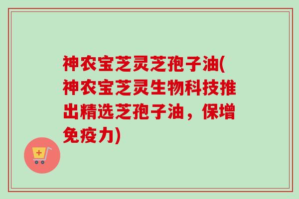 神农宝芝灵芝孢子油(神农宝芝灵生物科技推出精选芝孢子油,保增免疫力) 神农宝芝灵芝孢子油(神农宝芝灵生物科技推出精选芝孢子油,保增免疫力)