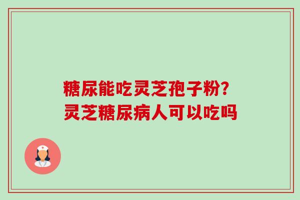 糖尿能吃灵芝孢子粉?灵芝人可以吃吗 糖尿能吃灵芝孢子粉?灵芝人可以吃吗