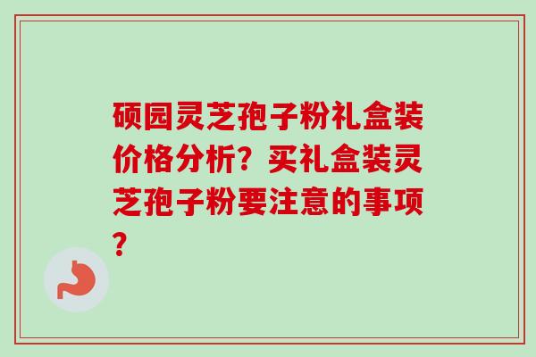 硕园灵芝孢子粉礼盒装价格分析？买礼盒装灵芝孢子粉要注意的事项？