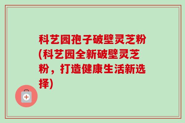 科艺园孢子破壁灵芝粉(科艺园全新破壁灵芝粉，打造健康生活新选择)