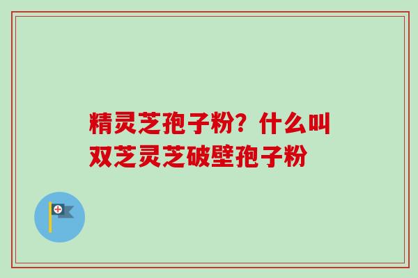 精灵芝孢子粉？什么叫双芝灵芝破壁孢子粉