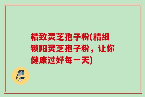 精致灵芝孢子粉(精细锁阳灵芝孢子粉,让你健康过好每一天) 精致灵芝孢子粉(精细锁阳灵芝孢子粉,让你健康过好每一天)