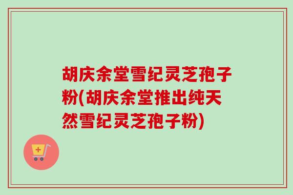 胡庆余堂雪纪灵芝孢子粉(胡庆余堂推出纯天然雪纪灵芝孢子粉)