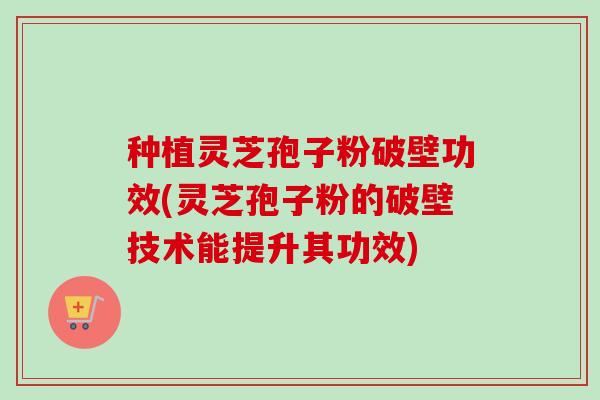 种植灵芝孢子粉破壁功效(灵芝孢子粉的破壁技术能提升其功效)
