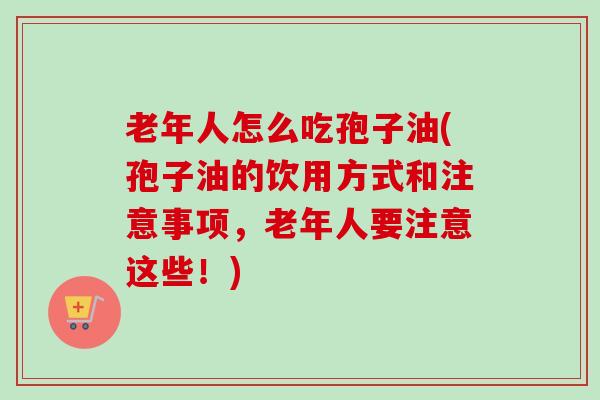 老年人怎么吃孢子油(孢子油的饮用方式和注意事项,老年人要注意这些!) 老年人怎么吃孢子油(孢子油的饮用方式和注意事项,老年人要注意这些!)