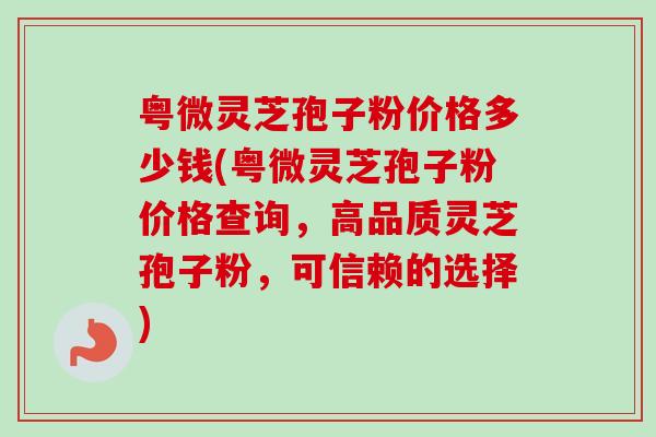 粤微灵芝孢子粉价格多少钱(粤微灵芝孢子粉价格查询,高品质灵芝孢子粉,可信赖的选择) 粤微灵芝孢子粉价格多少钱(粤微灵芝孢子粉价格查询,高品质灵芝孢子粉,可信赖的选择)