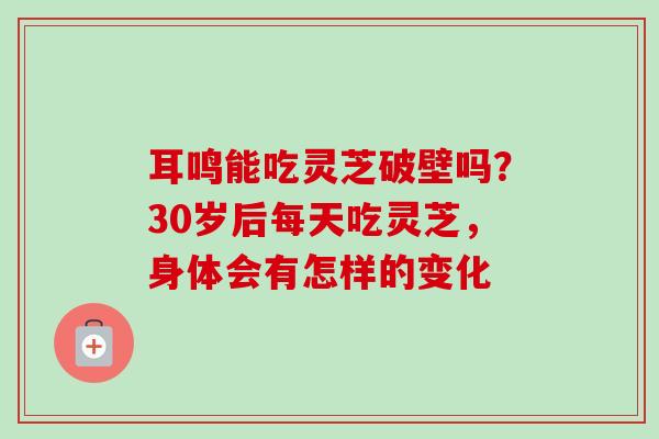 耳鸣能吃灵芝破壁吗?30岁后每天吃灵芝,身体会有怎样的变化 耳鸣能吃灵芝破壁吗?30岁后每天吃灵芝,身体会有怎样的变化