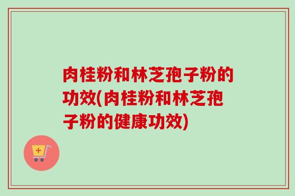 肉桂粉和林芝孢子粉的功效(肉桂粉和林芝孢子粉的健康功效) 肉桂粉和林芝孢子粉的功效(肉桂粉和林芝孢子粉的健康功效)