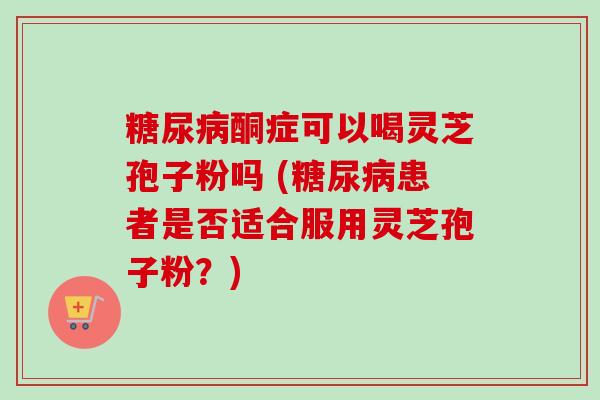 酮症可以喝灵芝孢子粉吗 (患者是否适合服用灵芝孢子粉?) 酮症可以喝灵芝孢子粉吗 (患者是否适合服用灵芝孢子粉?)
