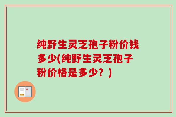 纯野生灵芝孢子粉价钱多少(纯野生灵芝孢子粉价格是多少？)
