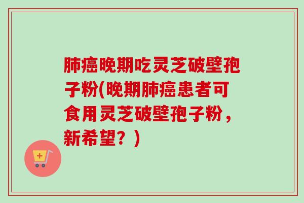 晚期吃灵芝破壁孢子粉(晚期患者可食用灵芝破壁孢子粉，新希望？)