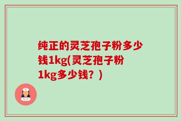纯正的灵芝孢子粉多少钱1kg(灵芝孢子粉1kg多少钱?) 纯正的灵芝孢子粉多少钱1kg(灵芝孢子粉1kg多少钱?)