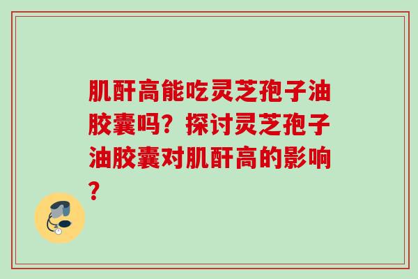 肌酐高能吃灵芝孢子油胶囊吗?探讨灵芝孢子油胶囊对肌酐高的影响? 肌酐高能吃灵芝孢子油胶囊吗?探讨灵芝孢子油胶囊对肌酐高的影响?