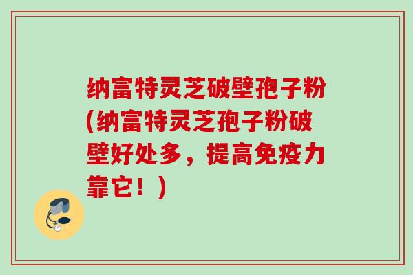 纳富特灵芝破壁孢子粉(纳富特灵芝孢子粉破壁好处多，提高免疫力靠它！)
