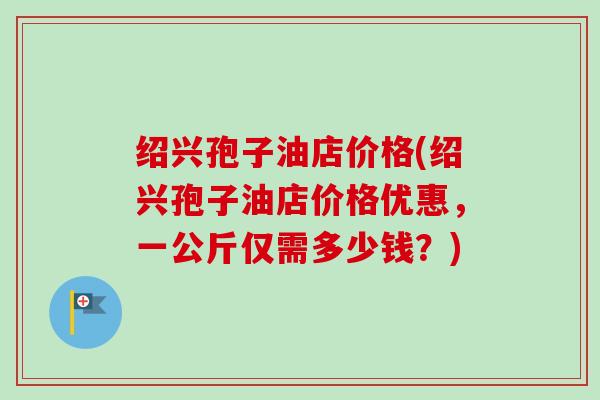 绍兴孢子油店价格(绍兴孢子油店价格优惠,一公斤仅需多少钱?) 绍兴孢子油店价格(绍兴孢子油店价格优惠,一公斤仅需多少钱?)