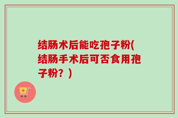 结肠术后能吃孢子粉(结肠手术后可否食用孢子粉?) 结肠术后能吃孢子粉(结肠手术后可否食用孢子粉?)