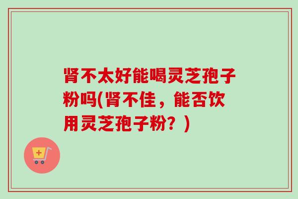 不太好能喝灵芝孢子粉吗(不佳,能否饮用灵芝孢子粉?) 不太好能喝灵芝孢子粉吗(不佳,能否饮用灵芝孢子粉?)