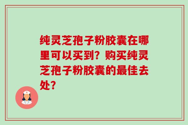 纯灵芝孢子粉胶囊在哪里可以买到?购买纯灵芝孢子粉胶囊的佳去处? 纯灵芝孢子粉胶囊在哪里可以买到?购买纯灵芝孢子粉胶囊的佳去处?