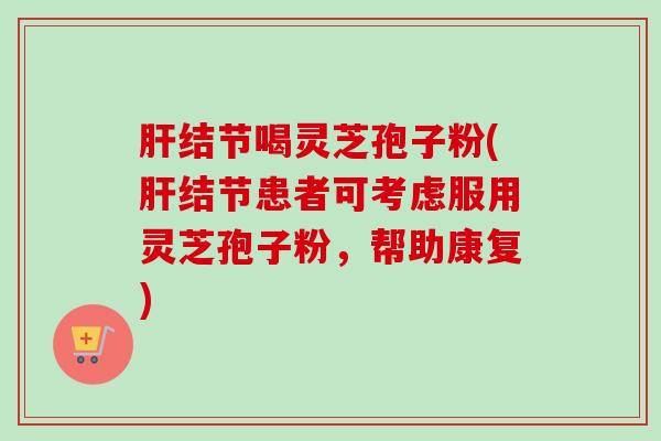 结节喝灵芝孢子粉(结节患者可考虑服用灵芝孢子粉,帮助康复) 结节喝灵芝孢子粉(结节患者可考虑服用灵芝孢子粉,帮助康复)
