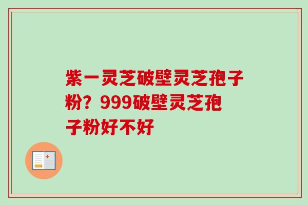 紫一灵芝破壁灵芝孢子粉?999破壁灵芝孢子粉好不好 紫一灵芝破壁灵芝孢子粉?999破壁灵芝孢子粉好不好