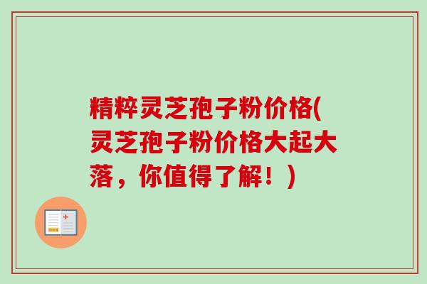 精粹灵芝孢子粉价格(灵芝孢子粉价格大起大落，你值得了解！)