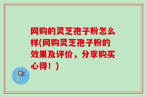 网购的灵芝孢子粉怎么样(网购灵芝孢子粉的效果及评价,分享购买心得!) 网购的灵芝孢子粉怎么样(网购灵芝孢子粉的效果及评价,分享购买心得!)