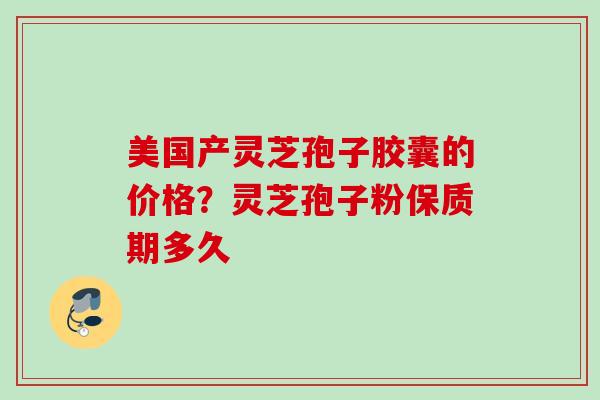 美国产灵芝孢子胶囊的价格?灵芝孢子粉保质期多久 美国产灵芝孢子胶囊的价格?灵芝孢子粉保质期多久