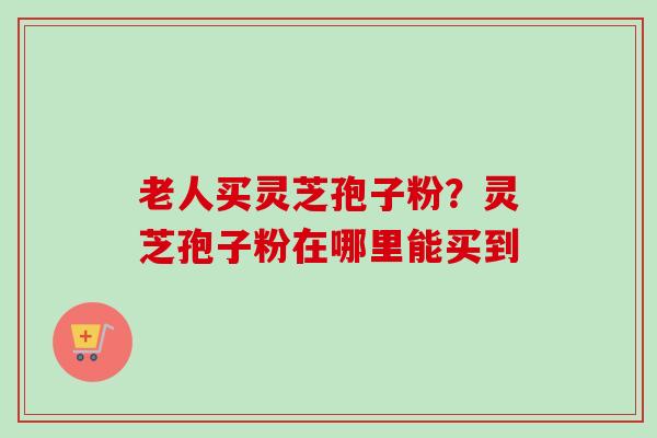 老人买灵芝孢子粉?灵芝孢子粉在哪里能买到 老人买灵芝孢子粉?灵芝孢子粉在哪里能买到