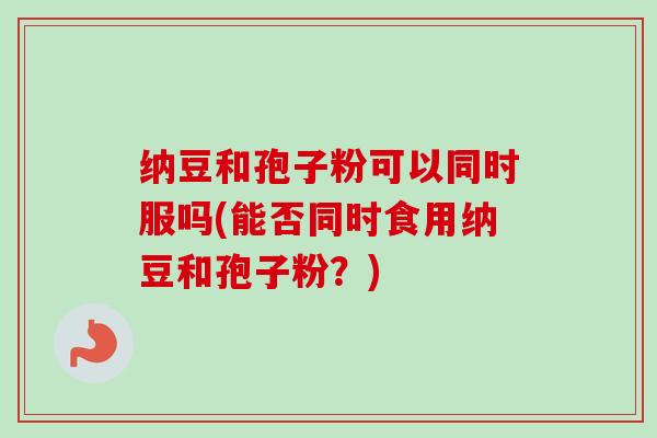 纳豆和孢子粉可以同时服吗(能否同时食用纳豆和孢子粉?) 纳豆和孢子粉可以同时服吗(能否同时食用纳豆和孢子粉?)